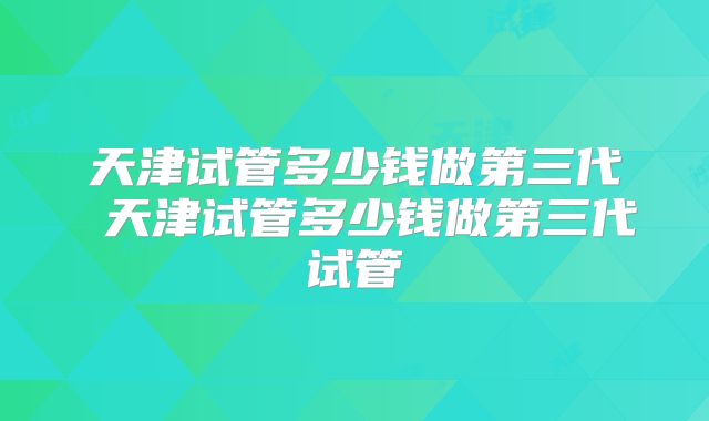 天津试管多少钱做第三代 天津试管多少钱做第三代试管