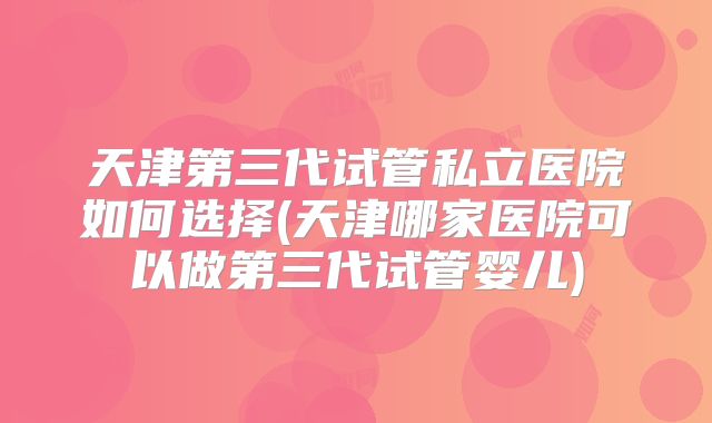 天津第三代试管私立医院如何选择(天津哪家医院可以做第三代试管婴儿)