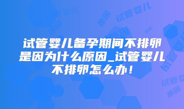 试管婴儿备孕期间不排卵是因为什么原因_试管婴儿不排卵怎么办！