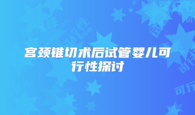 宫颈锥切术后试管婴儿可行性探讨