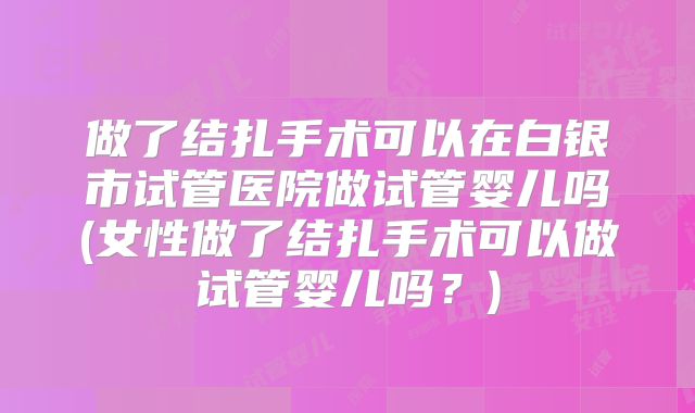 做了结扎手术可以在白银市试管医院做试管婴儿吗(女性做了结扎手术可以做试管婴儿吗？)