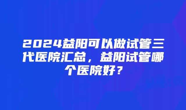2024益阳可以做试管三代医院汇总，益阳试管哪个医院好？