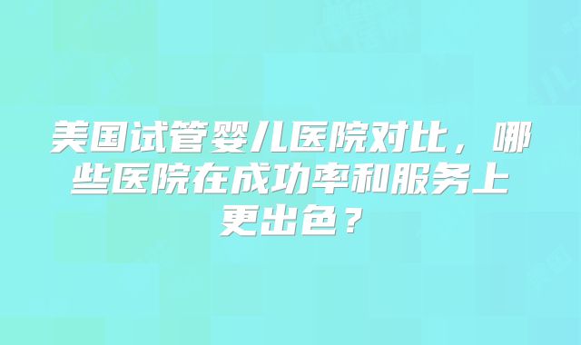 美国试管婴儿医院对比，哪些医院在成功率和服务上更出色？