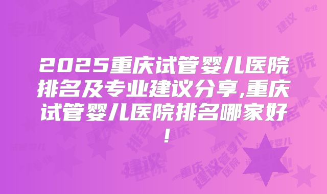 2025重庆试管婴儿医院排名及专业建议分享,重庆试管婴儿医院排名哪家好！