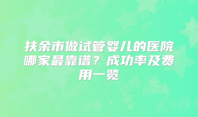 扶余市做试管婴儿的医院哪家最靠谱?成功率及费用一览