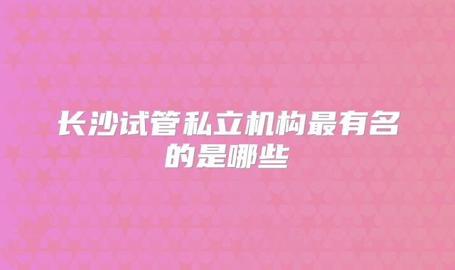 长沙试管私立机构最有名的是哪些