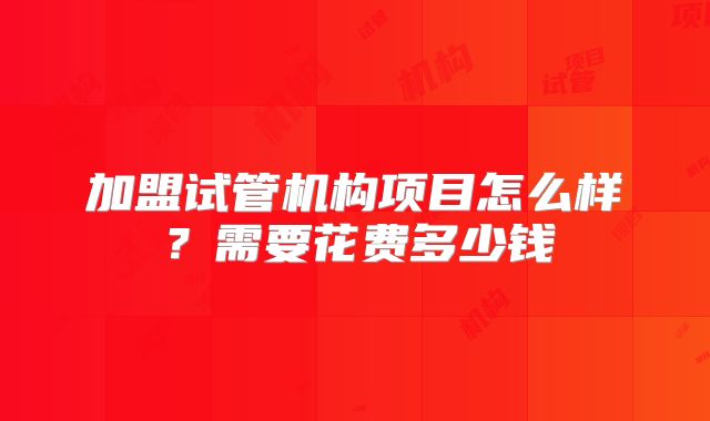 加盟试管机构项目怎么样？需要花费多少钱