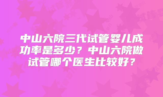 中山六院三代试管婴儿成功率是多少？中山六院做试管哪个医生比较好？