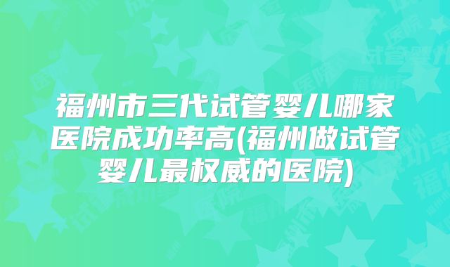 福州市三代试管婴儿哪家医院成功率高(福州做试管婴儿最权威的医院)