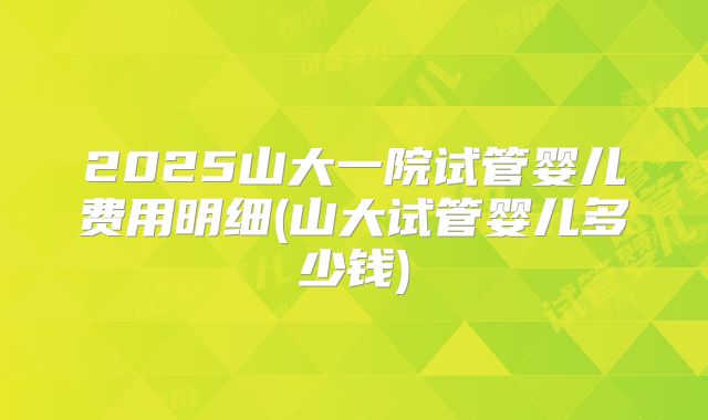 2025山大一院试管婴儿费用明细(山大试管婴儿多少钱)