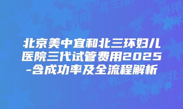 北京美中宜和北三环妇儿医院三代试管费用2025-含成功率及全流程解析