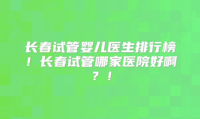 长春试管婴儿医生排行榜！长春试管哪家医院好啊？！