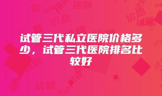 试管三代私立医院价格多少,试管三代医院排名比较好