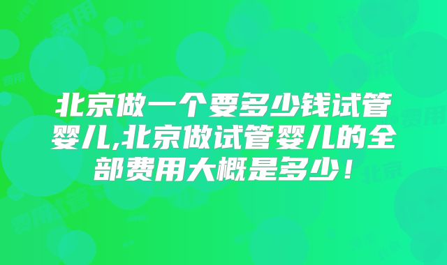北京做一个要多少钱试管婴儿,北京做试管婴儿的全部费用大概是多少！