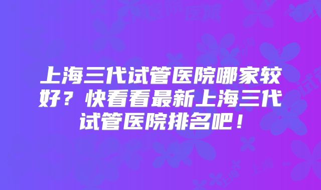 上海三代试管医院哪家较好？快看看最新上海三代试管医院排名吧！