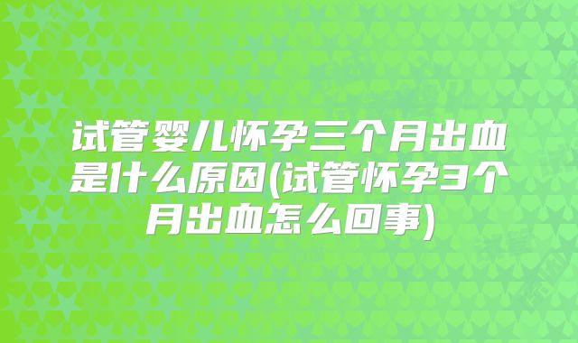 试管婴儿怀孕三个月出血是什么原因(试管怀孕3个月出血怎么回事)