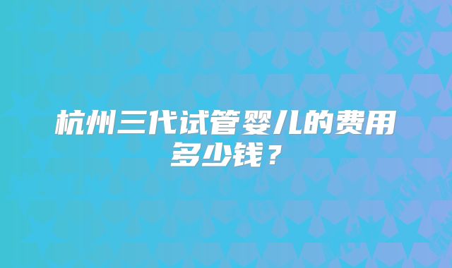 杭州三代试管婴儿的费用多少钱?