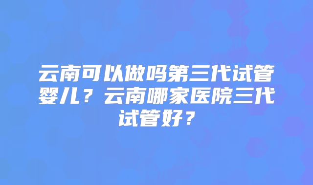 云南可以做吗第三代试管婴儿？云南哪家医院三代试管好？