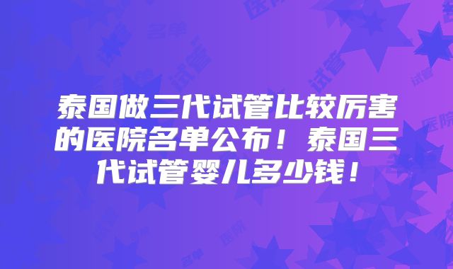 泰国做三代试管比较厉害的医院名单公布!泰国三代试管婴儿多少钱!