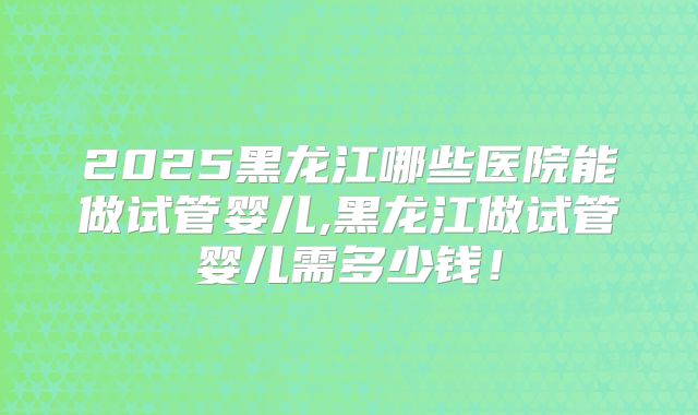 2025黑龙江哪些医院能做试管婴儿,黑龙江做试管婴儿需多少钱！