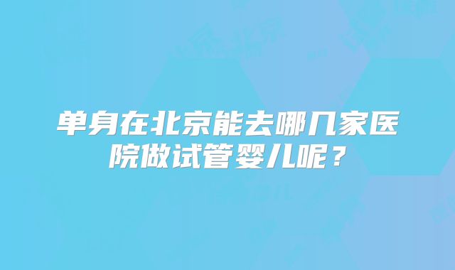 单身在北京能去哪几家医院做试管婴儿呢？