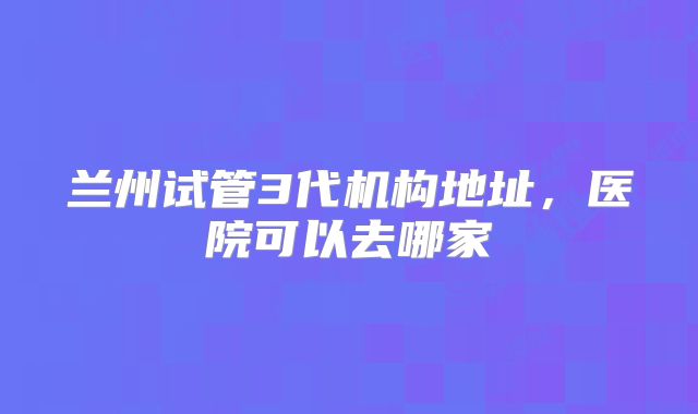 兰州试管3代机构地址，医院可以去哪家