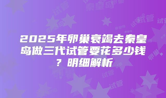 2025年卵巢衰竭去秦皇岛做三代试管要花多少钱?明细解析