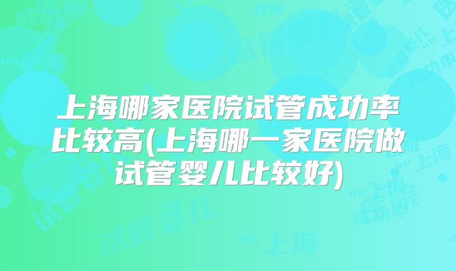 上海哪家医院试管成功率比较高(上海哪一家医院做试管婴儿比较好)