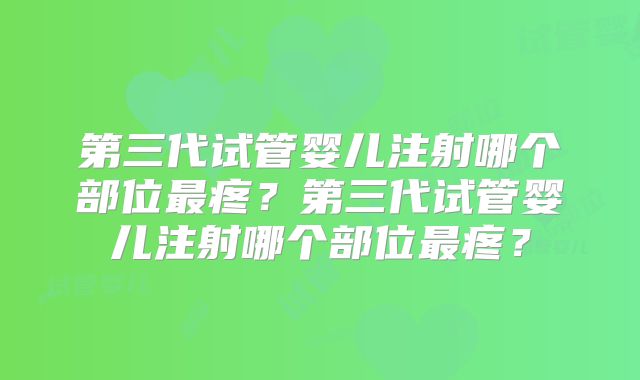 第三代试管婴儿注射哪个部位最疼?第三代试管婴儿注射哪个部位最疼?