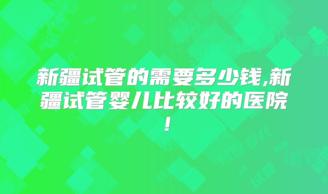 新疆试管的需要多少钱,新疆试管婴儿比较好的医院！