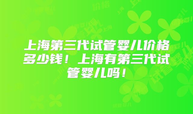上海第三代试管婴儿价格多少钱！上海有第三代试管婴儿吗！