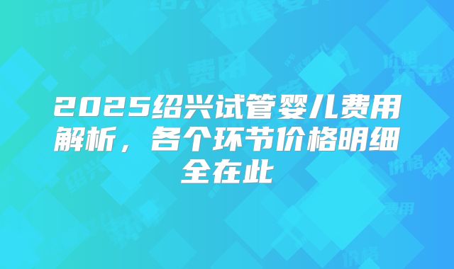 2025绍兴试管婴儿费用解析,各个环节价格明细全在此