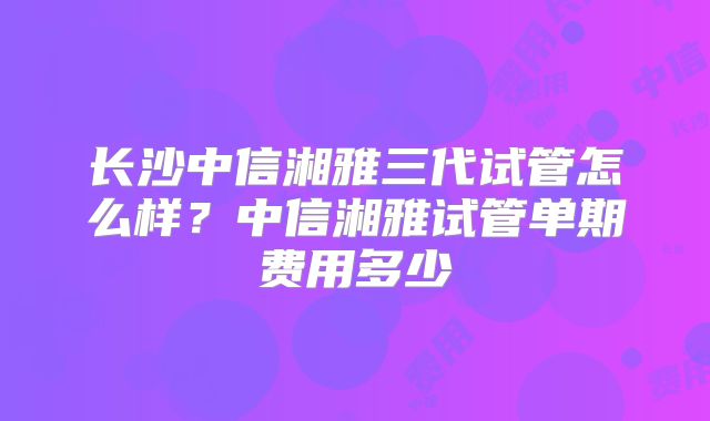 长沙中信湘雅三代试管怎么样？中信湘雅试管单期费用多少