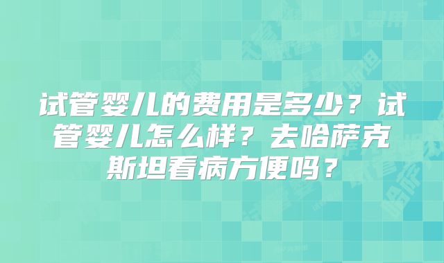 试管婴儿的费用是多少？试管婴儿怎么样？去哈萨克斯坦看病方便吗？