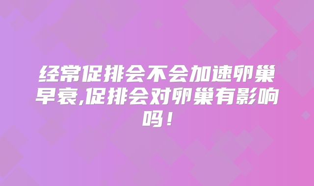 经常促排会不会加速卵巢早衰,促排会对卵巢有影响吗！