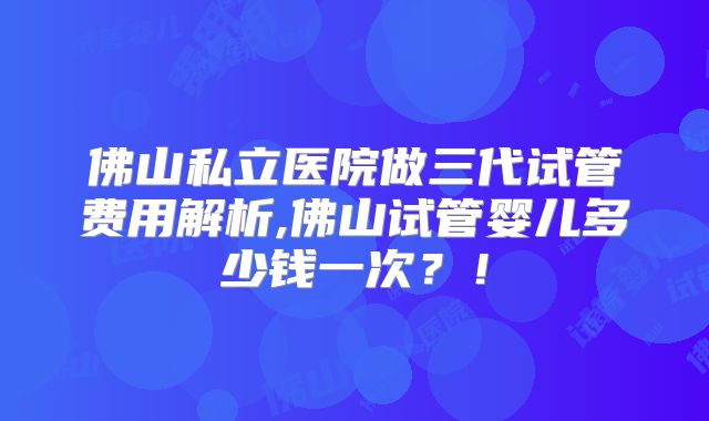 佛山私立医院做三代试管费用解析,佛山试管婴儿多少钱一次？！