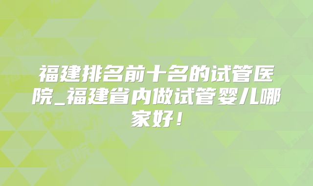福建排名前十名的试管医院_福建省内做试管婴儿哪家好！