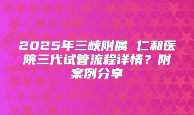 2025年三峡附属 仁和医院三代试管流程详情?附案例分享