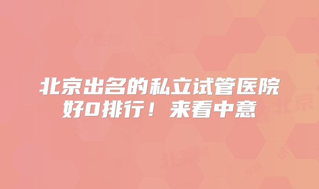 北京出名的私立试管医院好0排行！来看中意