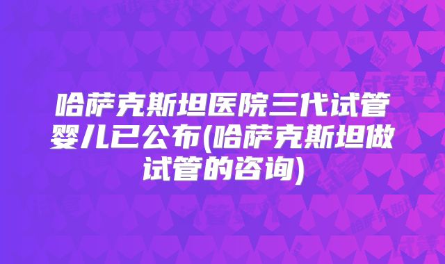 哈萨克斯坦医院三代试管婴儿已公布(哈萨克斯坦做试管的咨询)