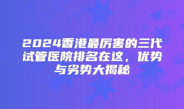 2024香港最厉害的三代试管医院排名在这，优势与劣势大揭秘