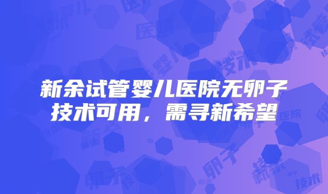 新余试管婴儿医院无卵子技术可用，需寻新希望