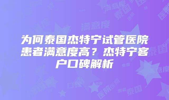 为何泰国杰特宁试管医院患者满意度高？杰特宁客户口碑解析