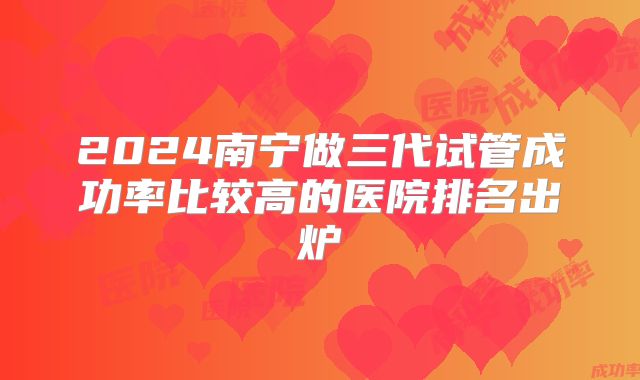2024南宁做三代试管成功率比较高的医院排名出炉