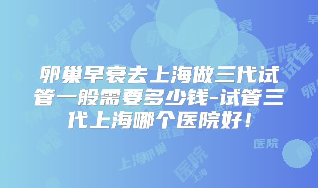 卵巢早衰去上海做三代试管一般需要多少钱-试管三代上海哪个医院好！