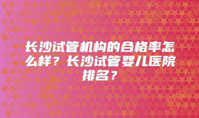 长沙试管机构的合格率怎么样？长沙试管婴儿医院排名？