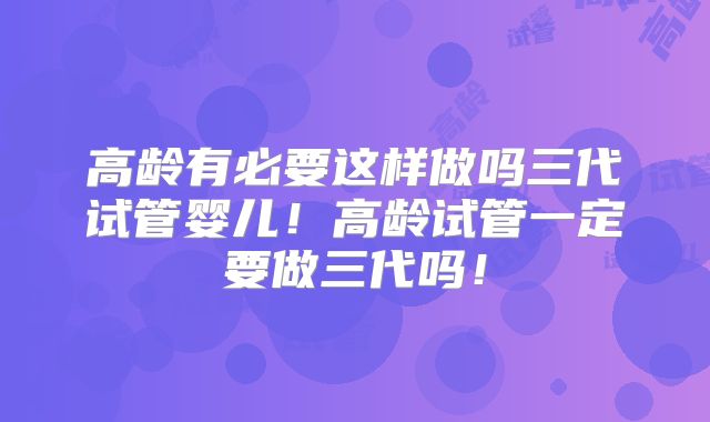 高龄有必要这样做吗三代试管婴儿！高龄试管一定要做三代吗！