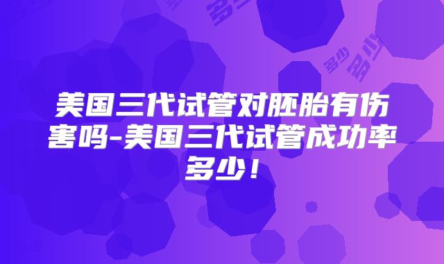 美国三代试管对胚胎有伤害吗-美国三代试管成功率多少！