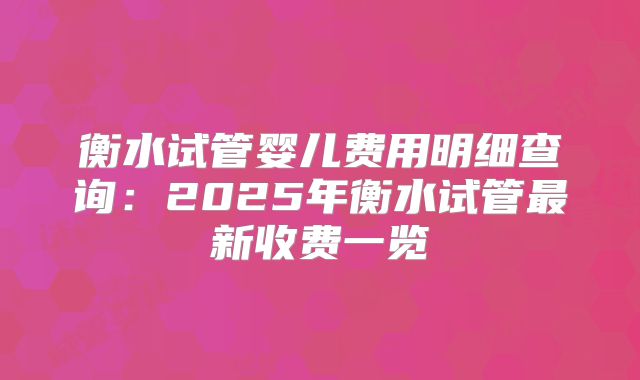 衡水试管婴儿费用明细查询:2025年衡水试管最新收费一览