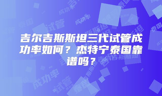 吉尔吉斯斯坦三代试管成功率如何？杰特宁泰国靠谱吗？